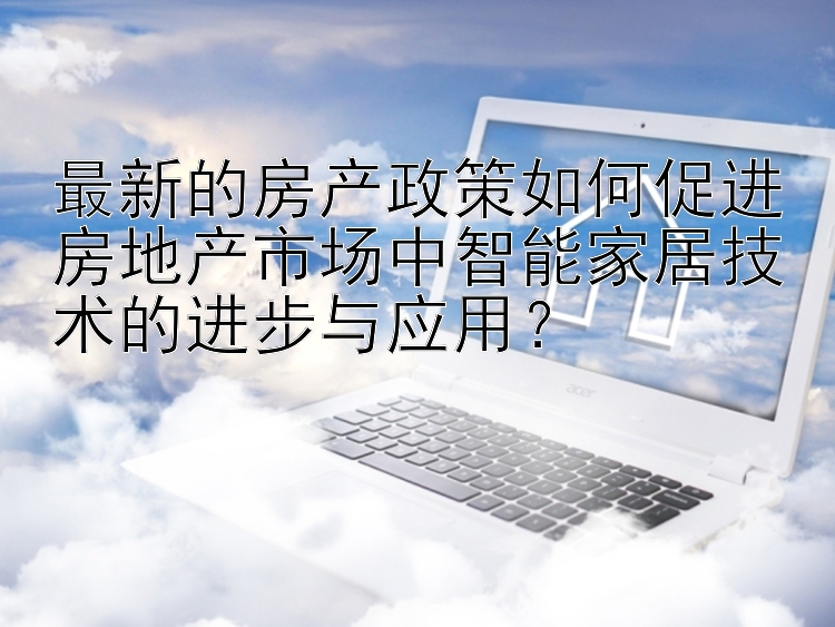 最新的房产政策如何促进房地产市场中智能家居技术的进步与应用？