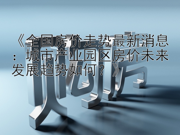 《全国房价走势最新消息：城市产业园区房价未来发展趋势如何？》