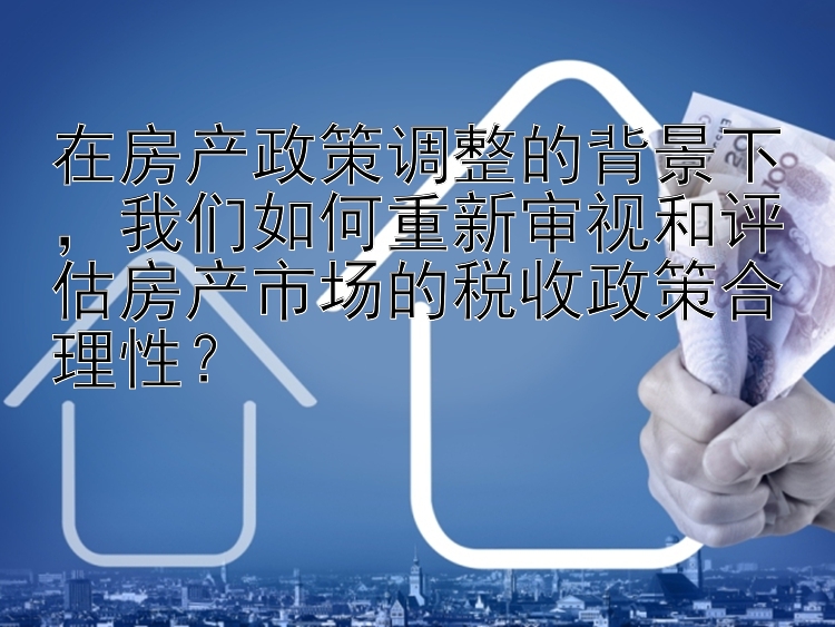 在房产政策调整的背景下，我们如何重新审视和评估房产市场的税收政策合理性？