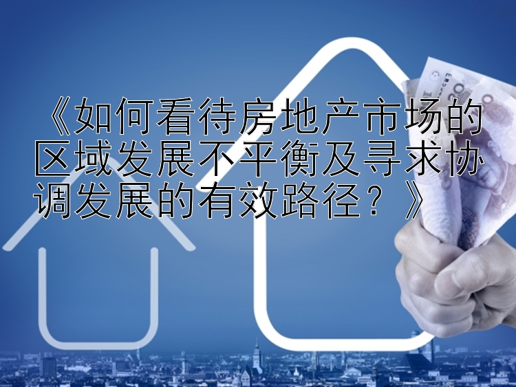 《如何看待房地产市场的区域发展不平衡及寻求协调发展的有效路径？》