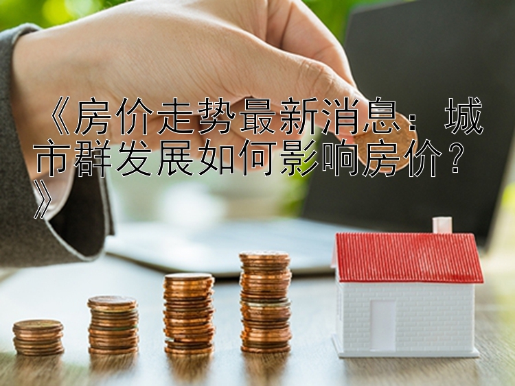 《房价走势最新消息：城市群发展如何影响房价？》