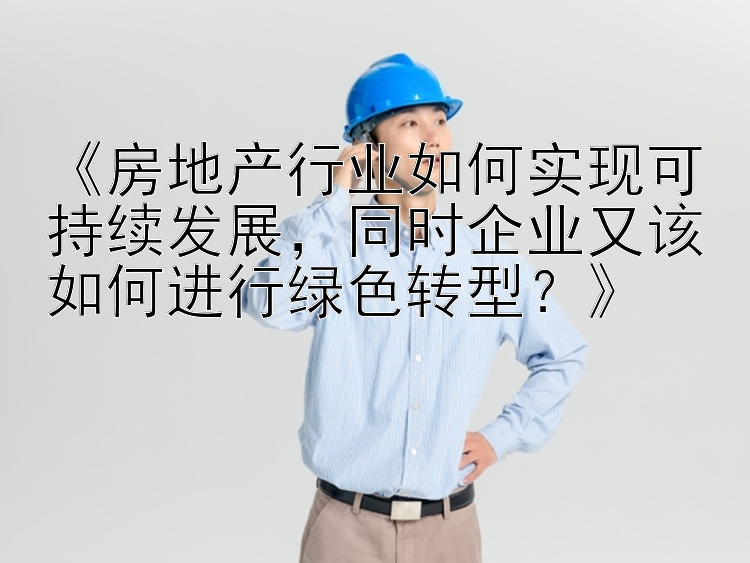 《房地产行业如何实现可持续发展，同时企业又该如何进行绿色转型？》