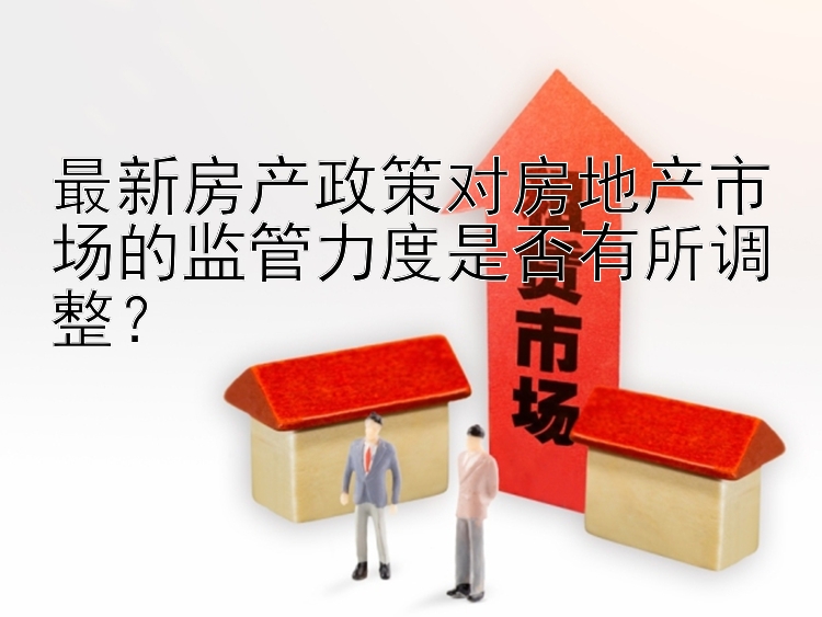 最新房产政策对房地产市场的监管力度是否有所调整？