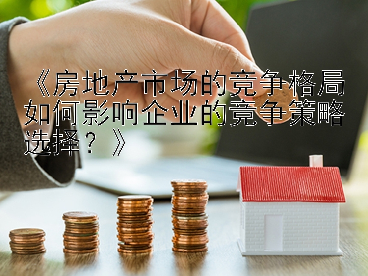 《房地产市场的竞争格局如何影响企业的竞争策略选择？》