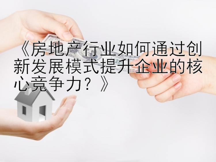 《房地产行业如何通过创新发展模式提升企业的核心竞争力？》