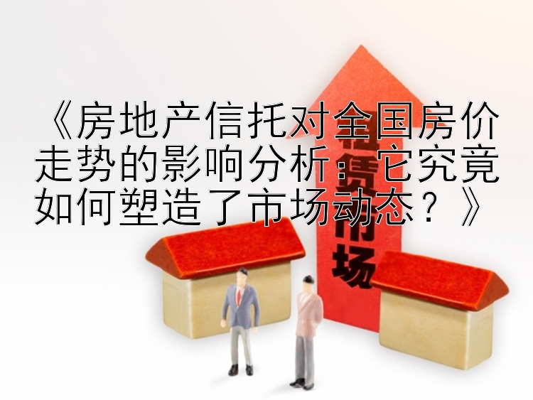 《房地产信托对全国房价走势的影响分析：它究竟如何塑造了市场动态？》