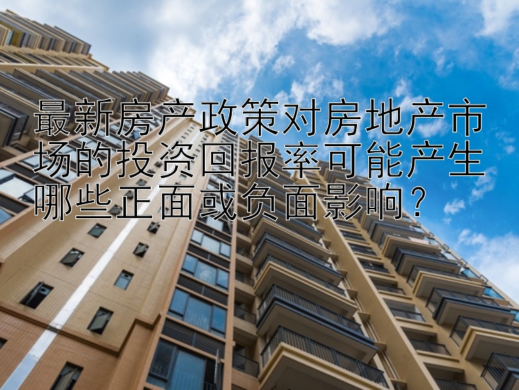 最新房产政策对房地产市场的投资回报率可能产生哪些正面或负面影响？