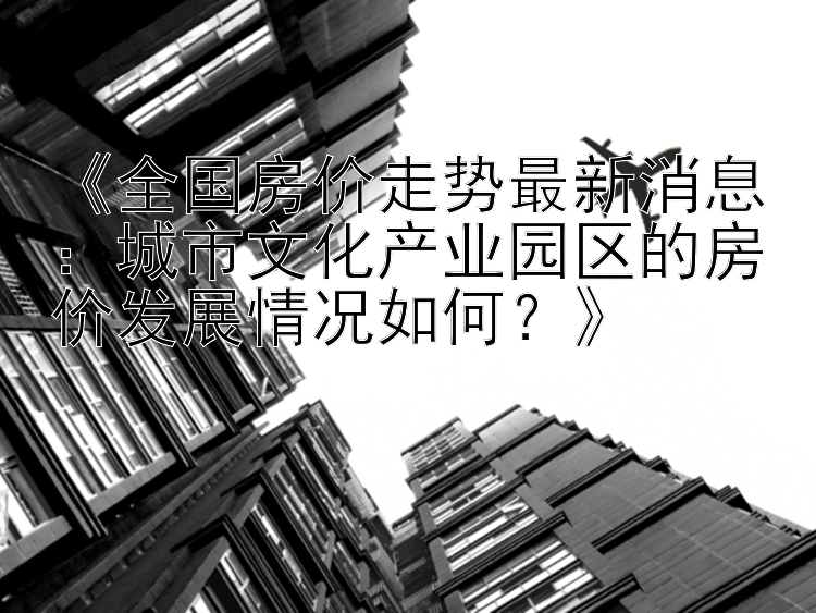 《全国房价走势最新消息：城市文化产业园区的房价发展情况如何？》