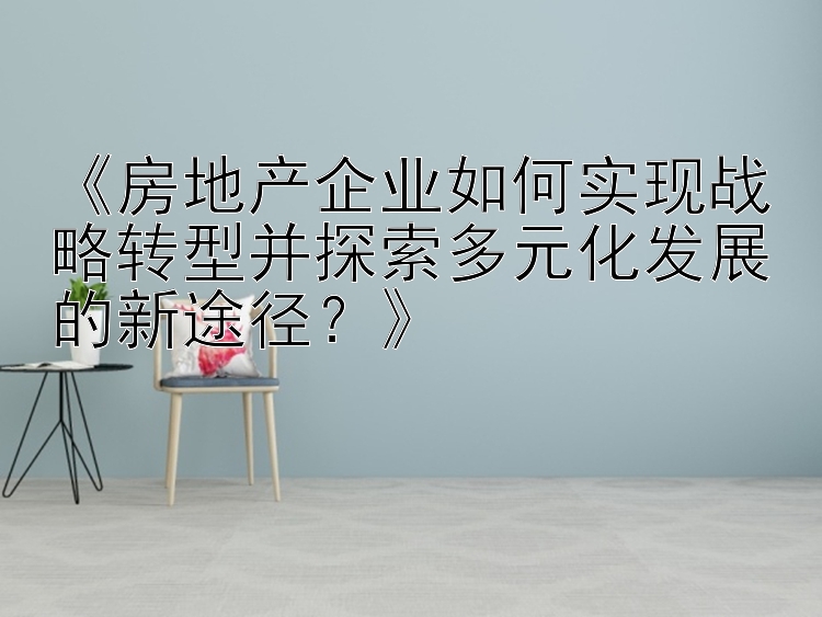 《房地产企业如何实现战略转型并探索多元化发展的新途径？》