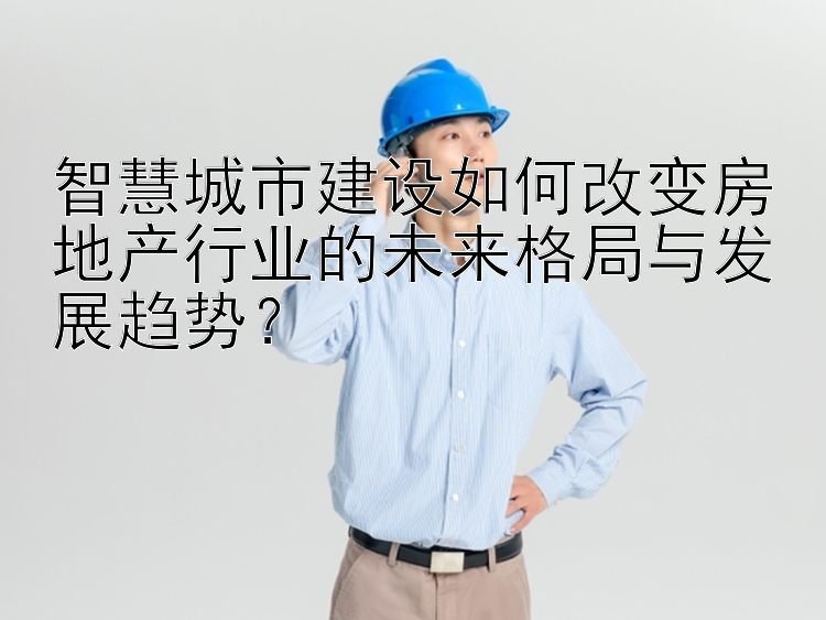 智慧城市建设如何改变房地产行业的未来格局与发展趋势？