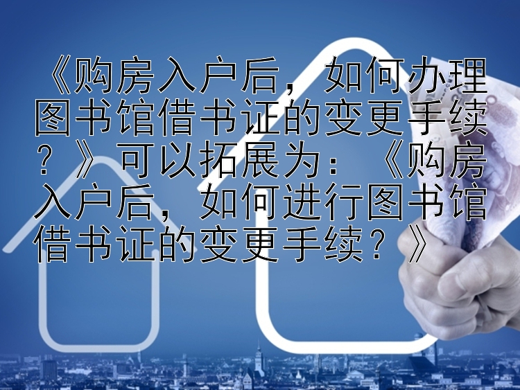 《购房入户后，如何办理图书馆借书证的变更手续？》可以拓展为：《购房入户后，如何进行图书馆借书证的变更手续？》