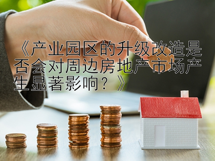 《产业园区的升级改造是否会对周边房地产市场产生显著影响？》