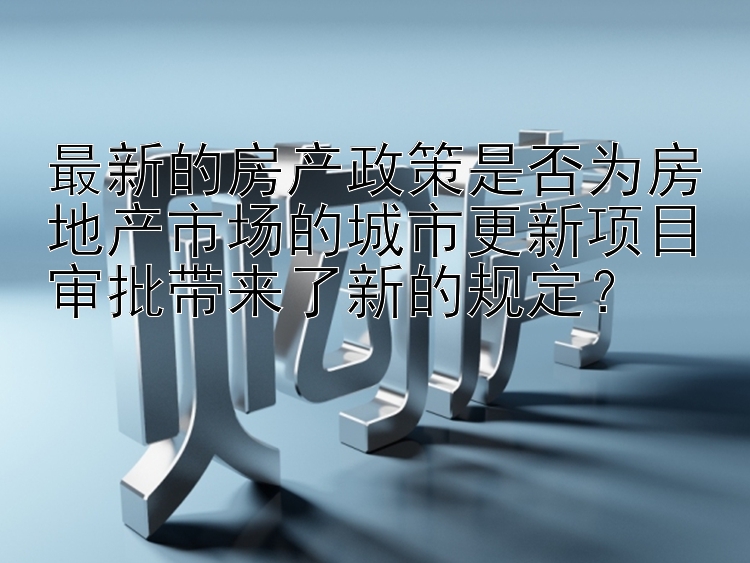 最新的房产政策是否为房地产市场的城市更新项目审批带来了新的规定？