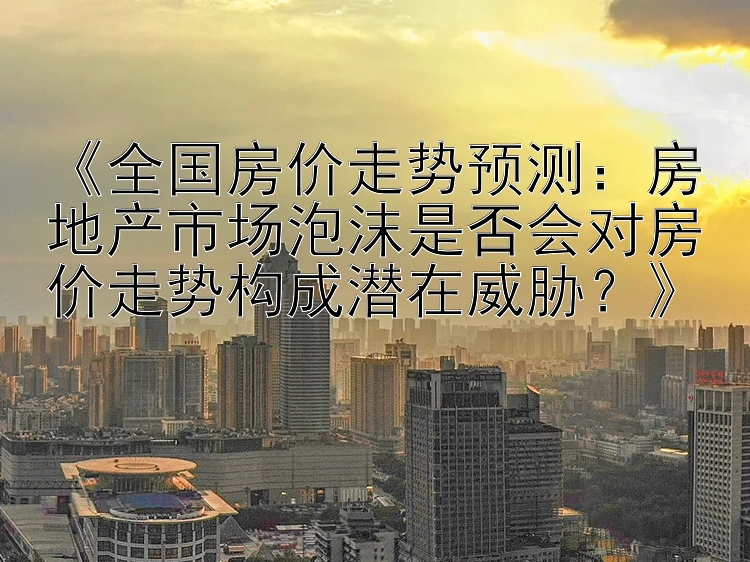 《全国房价走势预测：房地产市场泡沫是否会对房价走势构成潜在威胁？》