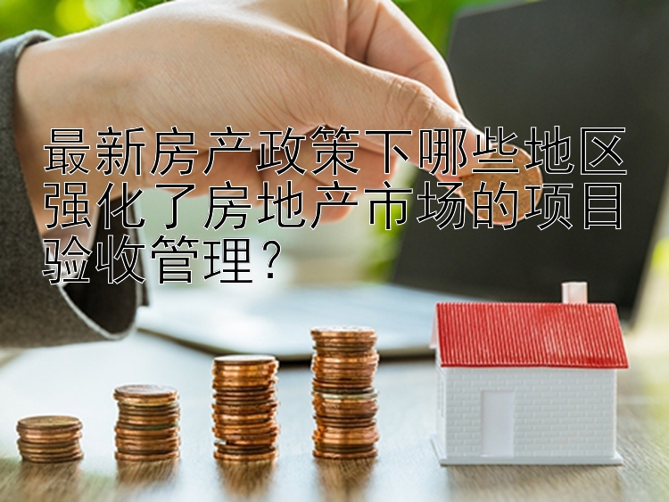 最新房产政策下哪些地区强化了房地产市场的项目验收管理？