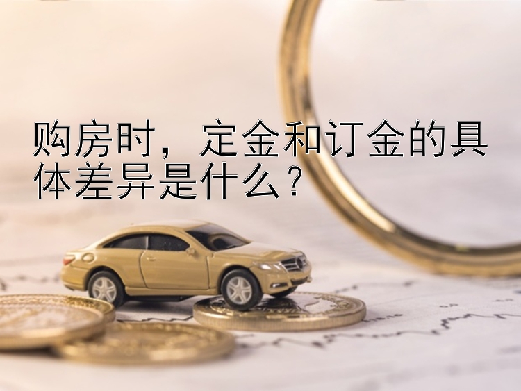 购房时，定金和订金的具体差异是什么？